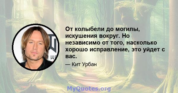 От колыбели до могилы, искушения вокруг. Но независимо от того, насколько хорошо исправление, это уйдет с вас.