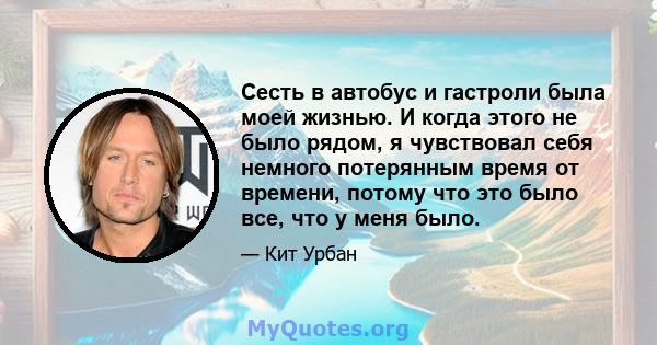 Сесть в автобус и гастроли была моей жизнью. И когда этого не было рядом, я чувствовал себя немного потерянным время от времени, потому что это было все, что у меня было.