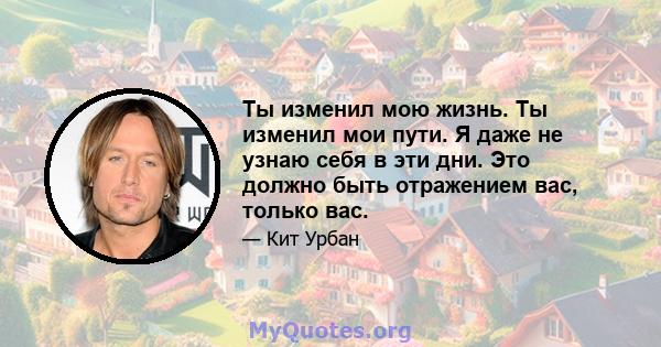 Ты изменил мою жизнь. Ты изменил мои пути. Я даже не узнаю себя в эти дни. Это должно быть отражением вас, только вас.