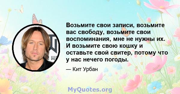 Возьмите свои записи, возьмите вас свободу, возьмите свои воспоминания, мне не нужны их. И возьмите свою кошку и оставьте свой свитер, потому что у нас нечего погоды.