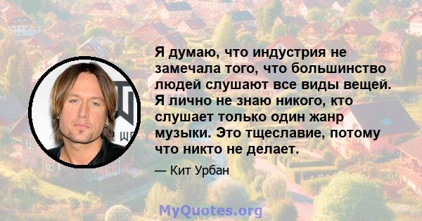 Я думаю, что индустрия не замечала того, что большинство людей слушают все виды вещей. Я лично не знаю никого, кто слушает только один жанр музыки. Это тщеславие, потому что никто не делает.