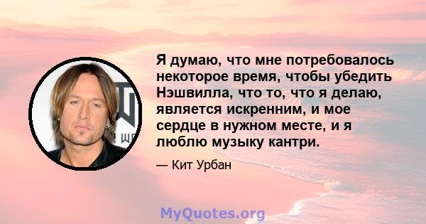 Я думаю, что мне потребовалось некоторое время, чтобы убедить Нэшвилла, что то, что я делаю, является искренним, и мое сердце в нужном месте, и я люблю музыку кантри.