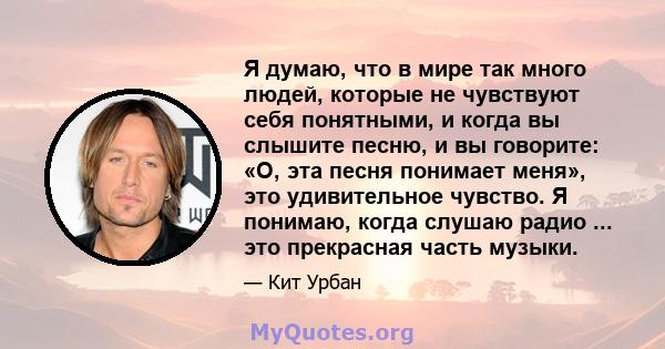 Я думаю, что в мире так много людей, которые не чувствуют себя понятными, и когда вы слышите песню, и вы говорите: «О, эта песня понимает меня», это удивительное чувство. Я понимаю, когда слушаю радио ... это прекрасная 