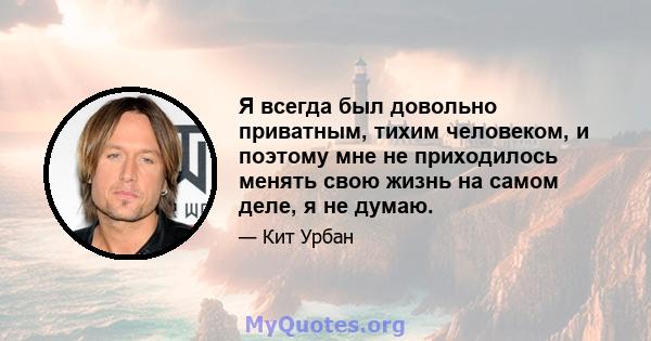 Я всегда был довольно приватным, тихим человеком, и поэтому мне не приходилось менять свою жизнь на самом деле, я не думаю.