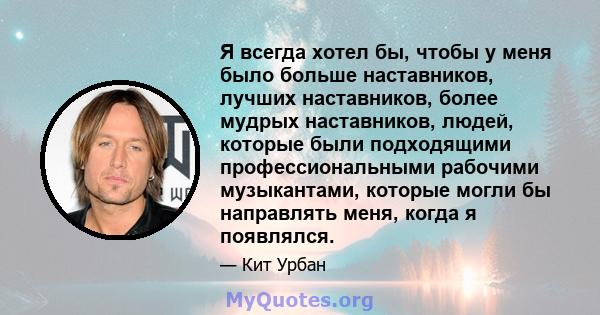 Я всегда хотел бы, чтобы у меня было больше наставников, лучших наставников, более мудрых наставников, людей, которые были подходящими профессиональными рабочими музыкантами, которые могли бы направлять меня, когда я