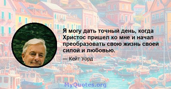 Я могу дать точный день, когда Христос пришел ко мне и начал преобразовать свою жизнь своей силой и любовью.