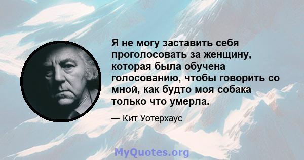 Я не могу заставить себя проголосовать за женщину, которая была обучена голосованию, чтобы говорить со мной, как будто моя собака только что умерла.