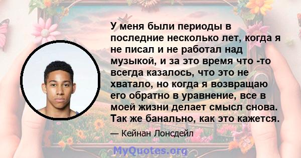 У меня были периоды в последние несколько лет, когда я не писал и не работал над музыкой, и за это время что -то всегда казалось, что это не хватало, но когда я возвращаю его обратно в уравнение, все в моей жизни делает 