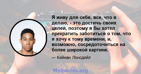 Я живу для себя, все, что я делаю, - это достичь своих целей, поэтому я бы хотел прекратить заботиться о том, что я хочу к тому времени, и, возможно, сосредоточиться на более широкой картине.