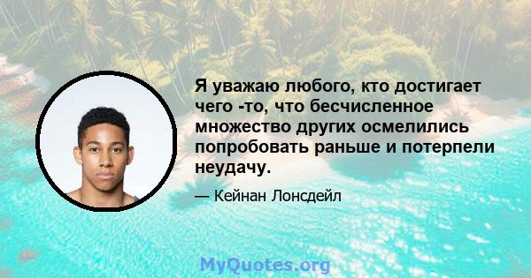 Я уважаю любого, кто достигает чего -то, что бесчисленное множество других осмелились попробовать раньше и потерпели неудачу.