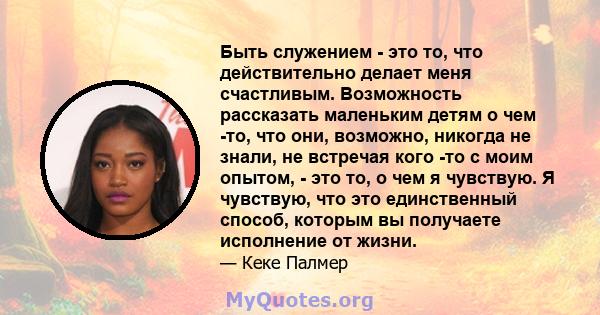 Быть служением - это то, что действительно делает меня счастливым. Возможность рассказать маленьким детям о чем -то, что они, возможно, никогда не знали, не встречая кого -то с моим опытом, - это то, о чем я чувствую. Я 