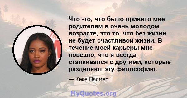 Что -то, что было привито мне родителям в очень молодом возрасте, это то, что без жизни не будет счастливой жизни. В течение моей карьеры мне повезло, что я всегда сталкивался с другими, которые разделяют эту философию.