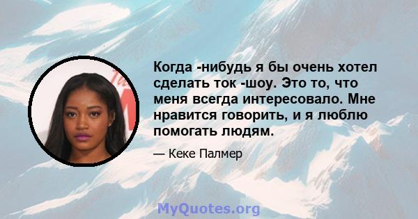 Когда -нибудь я бы очень хотел сделать ток -шоу. Это то, что меня всегда интересовало. Мне нравится говорить, и я люблю помогать людям.