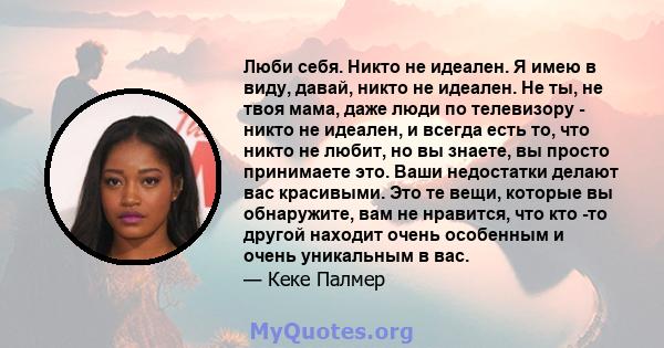 Люби себя. Никто не идеален. Я имею в виду, давай, никто не идеален. Не ты, не твоя мама, даже люди по телевизору - никто не идеален, и всегда есть то, что никто не любит, но вы знаете, вы просто принимаете это. Ваши