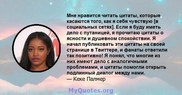 Мне нравится читать цитаты, которые касаются того, как я себя чувствую [в социальных сетях]. Если я буду иметь дело с путаницей, я прочитаю цитаты о ясности и душевном спокойствии. Я начал публиковать эти цитаты на