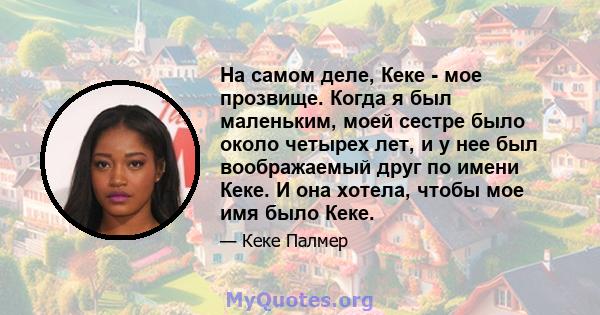 На самом деле, Кеке - мое прозвище. Когда я был маленьким, моей сестре было около четырех лет, и у нее был воображаемый друг по имени Кеке. И она хотела, чтобы мое имя было Кеке.