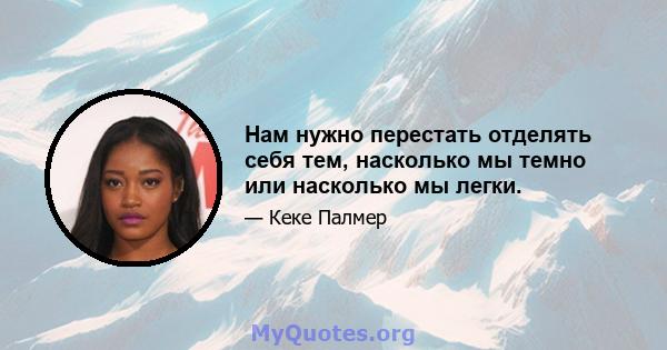 Нам нужно перестать отделять себя тем, насколько мы темно или насколько мы легки.