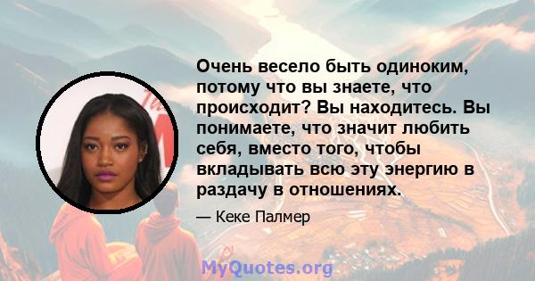 Очень весело быть одиноким, потому что вы знаете, что происходит? Вы находитесь. Вы понимаете, что значит любить себя, вместо того, чтобы вкладывать всю эту энергию в раздачу в отношениях.