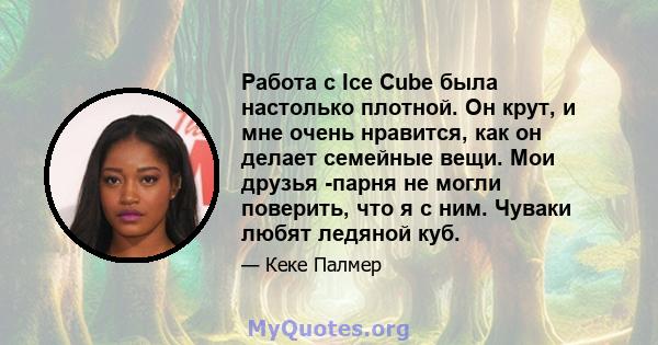 Работа с Ice Cube была настолько плотной. Он крут, и мне очень нравится, как он делает семейные вещи. Мои друзья -парня не могли поверить, что я с ним. Чуваки любят ледяной куб.