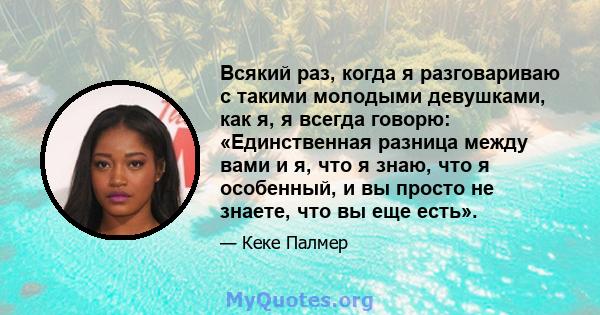 Всякий раз, когда я разговариваю с такими молодыми девушками, как я, я всегда говорю: «Единственная разница между вами и я, что я знаю, что я особенный, и вы просто не знаете, что вы еще есть».