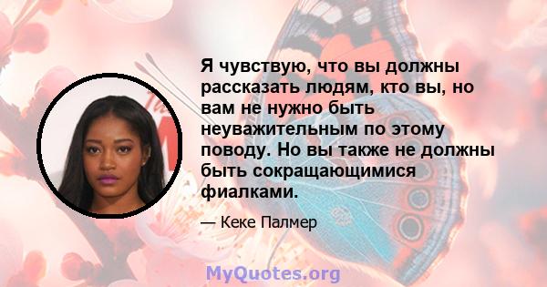 Я чувствую, что вы должны рассказать людям, кто вы, но вам не нужно быть неуважительным по этому поводу. Но вы также не должны быть сокращающимися фиалками.