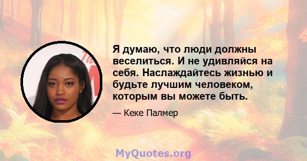 Я думаю, что люди должны веселиться. И не удивляйся на себя. Наслаждайтесь жизнью и будьте лучшим человеком, которым вы можете быть.