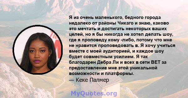 Я из очень маленького, бедного города недалеко от районы Чикаго и знаю, каково это мечтать и достигать некоторых ваших целей, но я бы никогда не хотел делать шоу, где я проповеду кому -либо, потому что мне не нравится