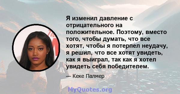 Я изменил давление с отрицательного на положительное. Поэтому, вместо того, чтобы думать, что все хотят, чтобы я потерпел неудачу, я решил, что все хотят увидеть, как я выиграл, так как я хотел увидеть себя победителем.