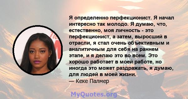 Я определенно перфекционист. Я начал интересно так молодо. Я думаю, что, естественно, моя личность - это перфекционист, а затем, выросший в отрасли, я стал очень объективным и аналитичным для себя на раннем этапе, и я