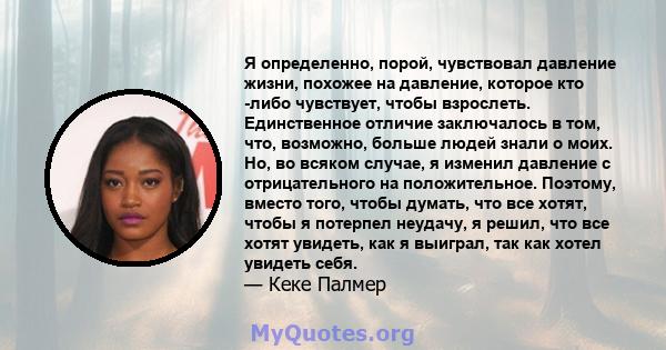 Я определенно, порой, чувствовал давление жизни, похожее на давление, которое кто -либо чувствует, чтобы взрослеть. Единственное отличие заключалось в том, что, возможно, больше людей знали о моих. Но, во всяком случае, 