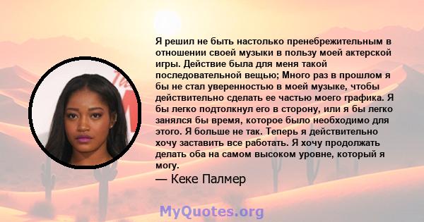 Я решил не быть настолько пренебрежительным в отношении своей музыки в пользу моей актерской игры. Действие была для меня такой последовательной вещью; Много раз в прошлом я бы не стал уверенностью в моей музыке, чтобы