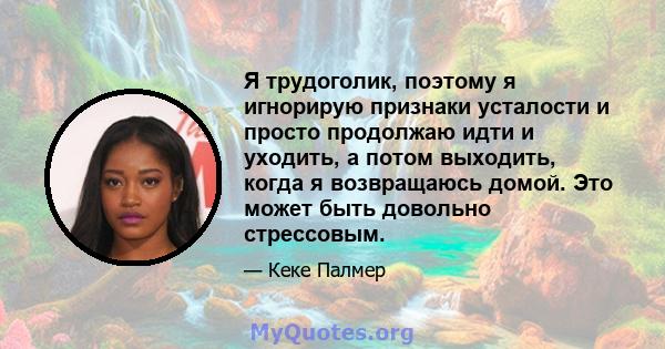 Я трудоголик, поэтому я игнорирую признаки усталости и просто продолжаю идти и уходить, а потом выходить, когда я возвращаюсь домой. Это может быть довольно стрессовым.