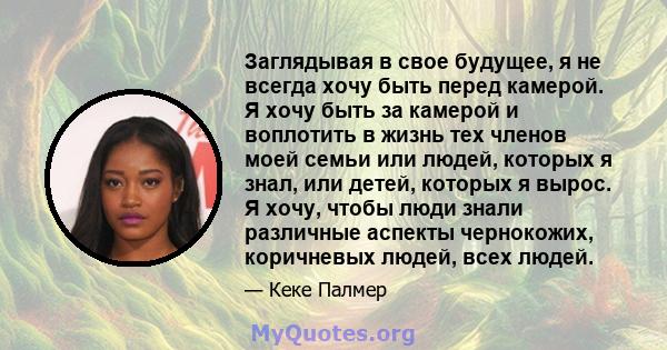 Заглядывая в свое будущее, я не всегда хочу быть перед камерой. Я хочу быть за камерой и воплотить в жизнь тех членов моей семьи или людей, которых я знал, или детей, которых я вырос. Я хочу, чтобы люди знали различные