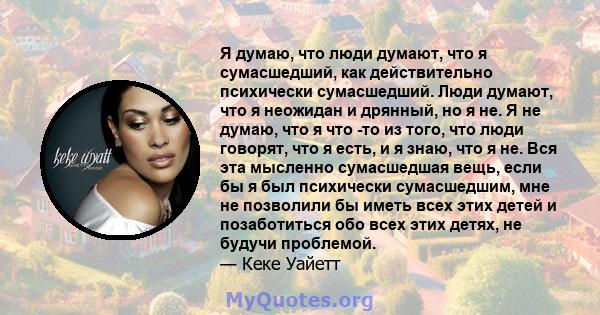 Я думаю, что люди думают, что я сумасшедший, как действительно психически сумасшедший. Люди думают, что я неожидан и дрянный, но я не. Я не думаю, что я что -то из того, что люди говорят, что я есть, и я знаю, что я не. 