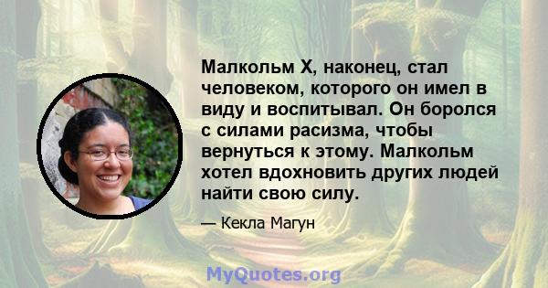 Малкольм Х, наконец, стал человеком, которого он имел в виду и воспитывал. Он боролся с силами расизма, чтобы вернуться к этому. Малкольм хотел вдохновить других людей найти свою силу.