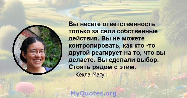 Вы несете ответственность только за свои собственные действия. Вы не можете контролировать, как кто -то другой реагирует на то, что вы делаете. Вы сделали выбор. Стоять рядом с этим.