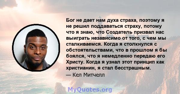 Бог не дает нам духа страха, поэтому я не решил поддаваться страху, потому что я знаю, что Создатель призвал нас выиграть независимо от того, с чем мы сталкиваемся. Когда я столкнулся с обстоятельствами, что в прошлом я 