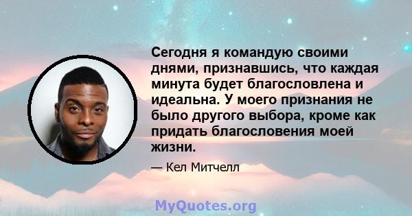 Сегодня я командую своими днями, признавшись, что каждая минута будет благословлена ​​и идеальна. У моего признания не было другого выбора, кроме как придать благословения моей жизни.