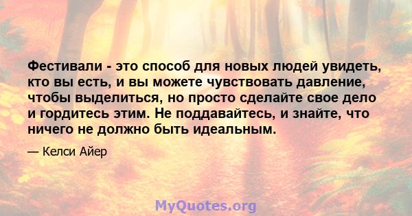 Фестивали - это способ для новых людей увидеть, кто вы есть, и вы можете чувствовать давление, чтобы выделиться, но просто сделайте свое дело и гордитесь этим. Не поддавайтесь, и знайте, что ничего не должно быть