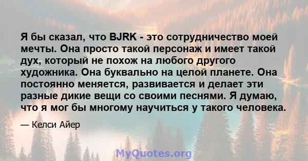 Я бы сказал, что BJRK - это сотрудничество моей мечты. Она просто такой персонаж и имеет такой дух, который не похож на любого другого художника. Она буквально на целой планете. Она постоянно меняется, развивается и