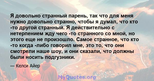 Я довольно странный парень, так что для меня нужно довольно странно, чтобы я думал, что кто -то другой странный. Я действительно с нетерпением жду чего -то странного со мной, но этого еще не произошло. Самое странное,