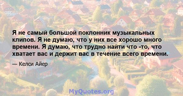 Я не самый большой поклонник музыкальных клипов. Я не думаю, что у них все хорошо много времени. Я думаю, что трудно найти что -то, что хватает вас и держит вас в течение всего времени.