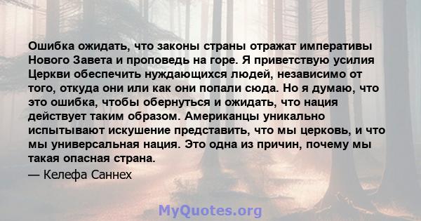 Ошибка ожидать, что законы страны отражат императивы Нового Завета и проповедь на горе. Я приветствую усилия Церкви обеспечить нуждающихся людей, независимо от того, откуда они или как они попали сюда. Но я думаю, что