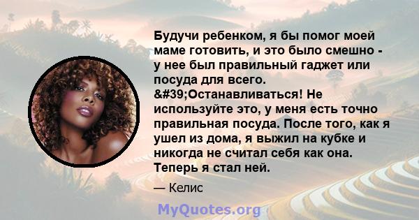 Будучи ребенком, я бы помог моей маме готовить, и это было смешно - у нее был правильный гаджет или посуда для всего. 'Останавливаться! Не используйте это, у меня есть точно правильная посуда. После того, как я ушел 