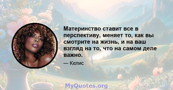 Материнство ставит все в перспективу, меняет то, как вы смотрите на жизнь, и на ваш взгляд на то, что на самом деле важно.