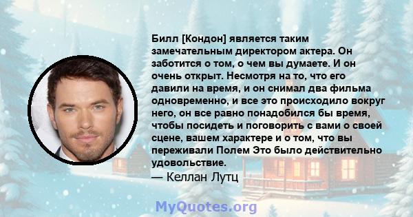 Билл [Кондон] является таким замечательным директором актера. Он заботится о том, о чем вы думаете. И он очень открыт. Несмотря на то, что его давили на время, и он снимал два фильма одновременно, и все это происходило