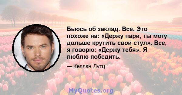 Бьюсь об заклад. Все. Это похоже на: «Держу пари, ты могу дольше крутить свой стул». Все, я говорю: «Держу тебя». Я люблю победить.