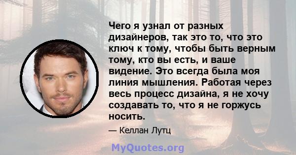 Чего я узнал от разных дизайнеров, так это то, что это ключ к тому, чтобы быть верным тому, кто вы есть, и ваше видение. Это всегда была моя линия мышления. Работая через весь процесс дизайна, я не хочу создавать то,