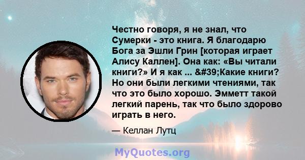 Честно говоря, я не знал, что Сумерки - это книга. Я благодарю Бога за Эшли Грин [которая играет Алису Каллен]. Она как: «Вы читали книги?» И я как ... 'Какие книги? Но они были легкими чтениями, так что это было