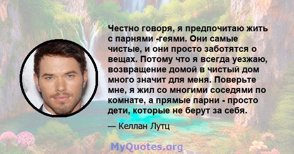 Честно говоря, я предпочитаю жить с парнями -геями. Они самые чистые, и они просто заботятся о вещах. Потому что я всегда уезжаю, возвращение домой в чистый дом много значит для меня. Поверьте мне, я жил со многими